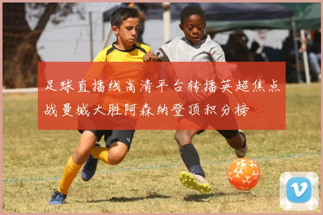 足球直播线高清平台转播英超焦点战曼城大胜阿森纳登顶积分榜