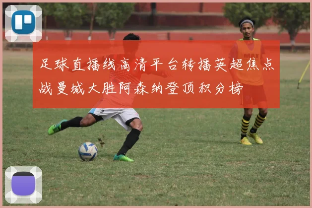 足球直播线高清平台转播英超焦点战曼城大胜阿森纳登顶积分榜