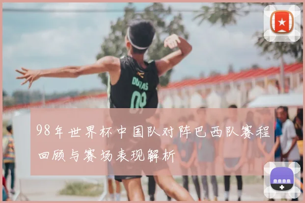 98年世界杯中国队对阵巴西队赛程回顾与赛场表现解析
